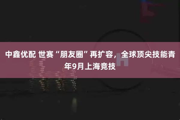 中鑫优配 世赛“朋友圈”再扩容，全球顶尖技能青年9月上海竞技