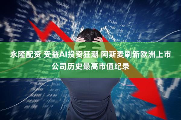 永隆配资 受益AI投资狂潮 阿斯麦刷新欧洲上市公司历史最高市值纪录