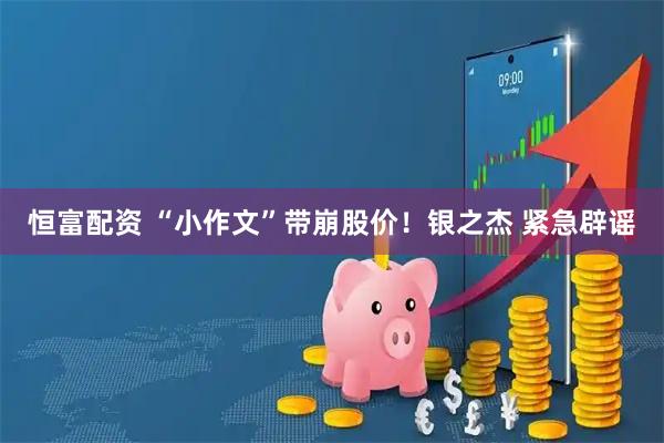 恒富配资 “小作文”带崩股价！银之杰 紧急辟谣