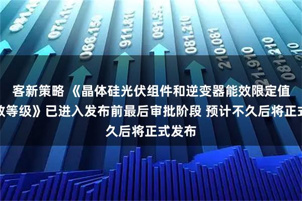 客新策略 《晶体硅光伏组件和逆变器能效限定值及能效等级》已进入发布前最后审批阶段 预计不久后将正式发布