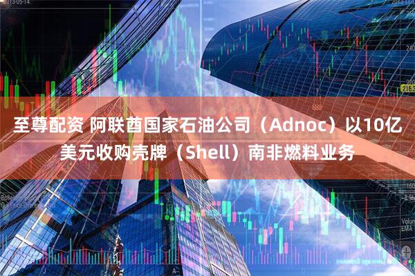 至尊配资 阿联酋国家石油公司（Adnoc）以10亿美元收购壳牌（Shell）南非燃料业务