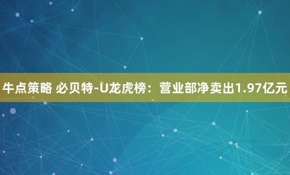 牛点策略 必贝特-U龙虎榜：营业部净卖出1.97亿元