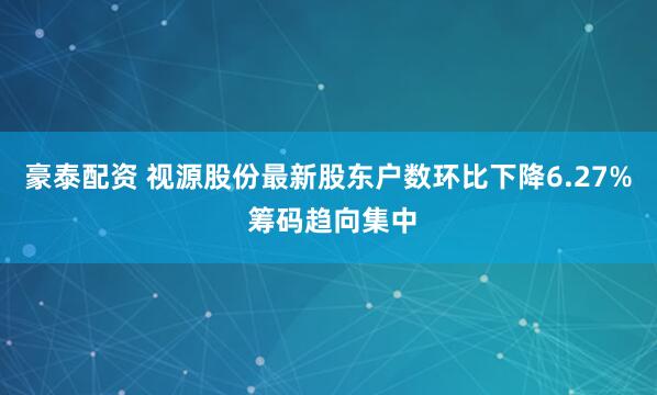 豪泰配资 视源股份最新股东户数环比下降6.27% 筹码趋向集中