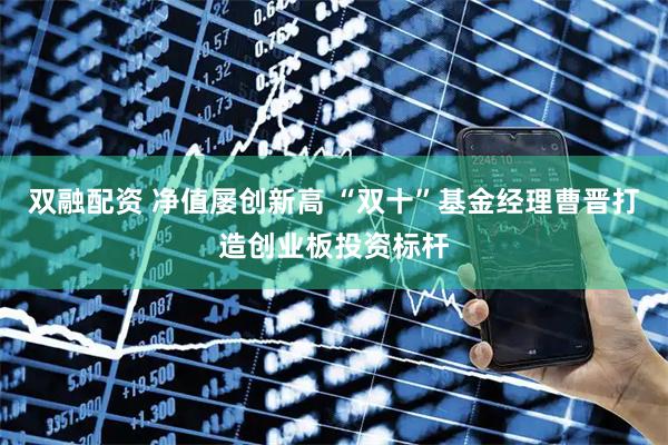 双融配资 净值屡创新高 “双十”基金经理曹晋打造创业板投资标杆