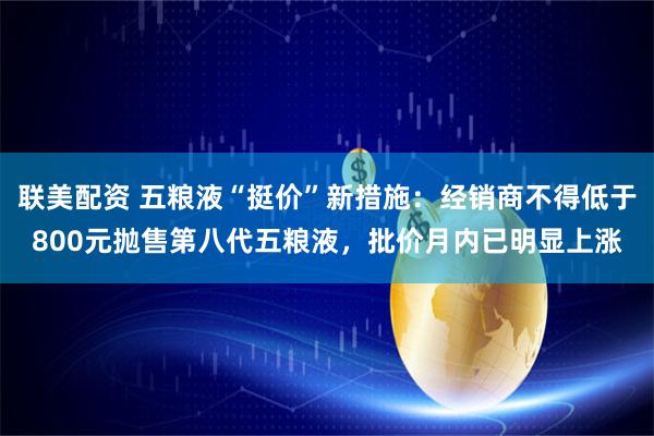 联美配资 五粮液“挺价”新措施：经销商不得低于800元抛售第八代五粮液，批价月内已明显上涨